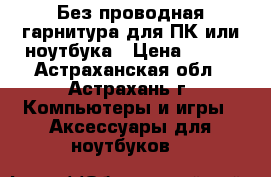Без проводная гарнитура для ПК или ноутбука › Цена ­ 600 - Астраханская обл., Астрахань г. Компьютеры и игры » Аксессуары для ноутбуков   